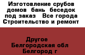 Изготовление срубов домов, бань, беседок под заказ - Все города Строительство и ремонт » Другое   . Белгородская обл.,Белгород г.
